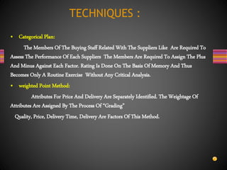 • Categorical Plan:
The Members Of The Buying Staff Related With The Suppliers Like Are Required To
Assess The Performance Of Each Suppliers The Members Are Required To Assign The Plus
And Minus Against Each Factor. Rating Is Done On The Basis Of Memory And Thus
Becomes Only A Routine Exercise Without Any Critical Analysis.
• weighted Point Method:
Attributes For Price And Delivery Are Separately Identified. The Weightage Of
Attributes Are Assigned By The Process Of “Grading”
Quality, Price, Delivery Time, Delivery Are Factors Of This Method.
TECHNIQUES :
 