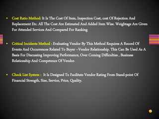 • Cost Ratio Method: It Is The Cost Of Item, Inspection Cost, cost Of Rejection And
Replacement Etc. All The Cost Are Estimated And Added Item Wise. Weightage Are Given
For Attended Services And Compared For Ranking
• Critical Incidents Method : Evaluating Vendor By This Method Requires A Record Of
Events And Occurrences Related To Buyer –Vendor Relationship. This Can Be Used As A
Basis For Discussing Improving Performance, Over Coming Difficulties , Business
Relationship And Competence Of Vendor.
• Check List System : It Is Designed To Facilitate Vendor Rating From Stand-point Of
Financial Strength, Size, Service, Price, Quality.
 
