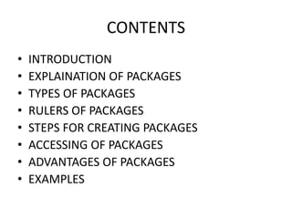 CONTENTS
• INTRODUCTION
• EXPLAINATION OF PACKAGES
• TYPES OF PACKAGES
• RULERS OF PACKAGES
• STEPS FOR CREATING PACKAGES
• ACCESSING OF PACKAGES
• ADVANTAGES OF PACKAGES
• EXAMPLES
 