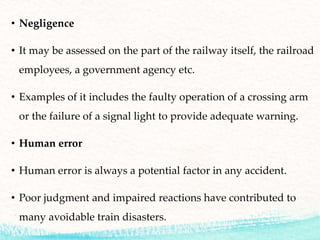• Negligence
• It may be assessed on the part of the railway itself, the railroad
employees, a government agency etc.
• Examples of it includes the faulty operation of a crossing arm
or the failure of a signal light to provide adequate warning.
• Human error
• Human error is always a potential factor in any accident.
• Poor judgment and impaired reactions have contributed to
many avoidable train disasters.
 