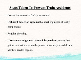 Steps Taken To Prevent Train Accidents
• Conduct seminars on Safety measures.
• Onboard detection systems that alert engineers of faulty
components.
• Regular checking
• Ultrasonic and geometric track inspection systems that
gather data with lasers to help more accurately schedule and
identify needed repairs.
11
 