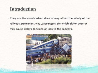 Introduction
• They are the events which does or may affect the safety of the
railways, permanent way ,passengers etc which either does or
may cause delays to trains or loss to the railways.
 