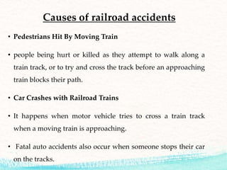 Causes of railroad accidents
• Pedestrians Hit By Moving Train
• people being hurt or killed as they attempt to walk along a
train track, or to try and cross the track before an approaching
train blocks their path.
• Car Crashes with Railroad Trains
• It happens when motor vehicle tries to cross a train track
when a moving train is approaching.
• Fatal auto accidents also occur when someone stops their car
on the tracks.
 