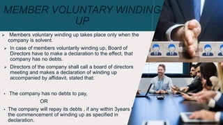 MEMBER VOLUNTARY WINDING
UP
 Members voluntary winding up takes place only when the
company is solvent.
 In case of members voluntarily winding up, Board of
Directors have to make a declaration to the effect, that
company has no debts.
 Directors of the company shall call a board of directors
meeting and makes a declaration of winding up
accompanied by affidavit, stated that:
• The company has no debts to pay,
OR
• The company will repay its debts , if any within 3years from
the commencement of winding up as specified in
declaration. 10
 