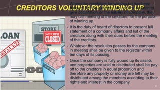 • Where the resolution for winding up has been
passed, but the directors are not in a position to
give declaration on the liability of company, they
may call meeting of the creditors, for the purpose
of winding up.
• It is the duty of board of directors to present full
statement of a company affairs and list of the
creditors along with their dues before the meeting
of the creditors.
• Whatever the resolution passes by the company
in meeting shall be given to the registrar within
ten days of its passing.
• Once the company is fully wound up its assets
and properties are sold or distributed shall be pay
off to the creditors in equal proportion and
therefore any property or money are left may be
distributed among the members according to their
rights and interest in the company.
Sample Footer Text 11
 