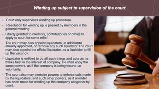 • Court only supervises winding up procedure.
• Resolution for winding up is passed by members in the
general meeting.
• Liberty granted to creditors, contributories or others to
apply to court for some relief.
• The court may also appoint liquidators, in addition to
already appointed, or remove any such liquidator. The court
may also appoint the official liquidator, as a liquidator to fill
up the vacancy.
• Liquidator is entitled to do all such things and acts, as he
thinks best in the interest of company. He shall enjoy the
same powers, as if the company is being wound-up
voluntarily.
• The court also may exercise powers to enforce calls made
by the liquidators, and such other powers, as if an order
has been made for winding up the company altogether by
court. 2/7/20XX 13
 