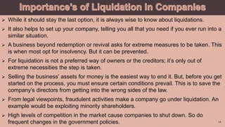  While it should stay the last option, it is always wise to know about liquidations.
 It also helps to set up your company, telling you all that you need if you ever run into a
similar situation.
 A business beyond redemption or revival asks for extreme measures to be taken. This
is when most opt for insolvency. But it can be prevented.
 For liquidation is not a preferred way of owners or the creditors; it’s only out of
extreme necessities the step is taken.
 Selling the business’ assets for money is the easiest way to end it. But, before you get
started on the process, you must ensure certain conditions prevail. This is to save the
company’s directors from getting into the wrong sides of the law.
 From legal viewpoints, fraudulent activities make a company go under liquidation. An
example would be exploiting minority shareholders.
 High levels of competition in the market cause companies to shut down. So do
frequent changes in the government policies. 14
 