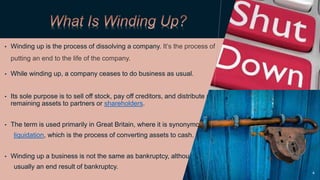 • Winding up is the process of dissolving a company. It’s the process of
putting an end to the life of the company.
• While winding up, a company ceases to do business as usual.
• Its sole purpose is to sell off stock, pay off creditors, and distribute any
remaining assets to partners or shareholders.
• The term is used primarily in Great Britain, where it is synonymous with
liquidation, which is the process of converting assets to cash.
• Winding up a business is not the same as bankruptcy, although it is
usually an end result of bankruptcy.
4
 