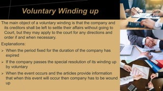 The main object of a voluntary winding is that the company and
its creditors shall be left to settle their affairs without going to
Court, but they may apply to the court for any directions and
order if and when necessary.
Explanations:
 When the period fixed for the duration of the company has
expired
 If the company passes the special resolution of its winding up
by voluntary
 When the event occurs and the articles provide information
that when this event will occur then company has to be wound
up
2/7/20XX 8
 