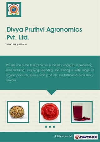 A Member of
Divya Pruthvi Agronomics
Pvt. Ltd.
www.divyapruthvi.in
Organic Vegetables Organic Puree and Sauce Organic Juices Organic Fruits Organic Rice Bran
Oil Organic Indian Pulses Indian Pulses Fresh Rice Pulses Seeds Indian Flour Indian
Spices Masala Powder Pure Honey Jaggery Sea Weed Extracts Bio Fertilizers Micro
Nutrients Farming Consultancy Services Pure Honey for Food Industries Indian Spices for Hotel
Industries Bio Fertilizers for Agriculture Industries Organic Vegetables Organic Puree and
Sauce Organic Juices Organic Fruits Organic Rice Bran Oil Organic Indian Pulses Indian
Pulses Fresh Rice Pulses Seeds Indian Flour Indian Spices Masala Powder Pure
Honey Jaggery Sea Weed Extracts Bio Fertilizers Micro Nutrients Farming Consultancy
Services Pure Honey for Food Industries Indian Spices for Hotel Industries Bio Fertilizers for
Agriculture Industries Organic Vegetables Organic Puree and Sauce Organic Juices Organic
Fruits Organic Rice Bran Oil Organic Indian Pulses Indian Pulses Fresh Rice Pulses
Seeds Indian Flour Indian Spices Masala Powder Pure Honey Jaggery Sea Weed Extracts Bio
Fertilizers Micro Nutrients Farming Consultancy Services Pure Honey for Food Industries Indian
Spices for Hotel Industries Bio Fertilizers for Agriculture Industries Organic Vegetables Organic
Puree and Sauce Organic Juices Organic Fruits Organic Rice Bran Oil Organic Indian
Pulses Indian Pulses Fresh Rice Pulses Seeds Indian Flour Indian Spices Masala Powder Pure
Honey Jaggery Sea Weed Extracts Bio Fertilizers Micro Nutrients Farming Consultancy
Services Pure Honey for Food Industries Indian Spices for Hotel Industries Bio Fertilizers for
Agriculture Industries Organic Vegetables Organic Puree and Sauce Organic Juices Organic
We are one of the trusted names is industry, engaged in processing,
manufacturing, supplying, exporting and trading a wide range of
organic products, spices, food products, bio fertilizers & consultancy
services.
 