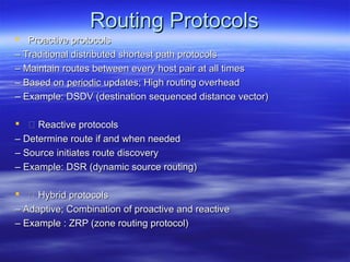 Routing Protocols
 Proactive protocols
– Traditional distributed shortest path protocols
– Maintain routes between every host pair at all times
– Based on periodic updates; High routing overhead
– Example: DSDV (destination sequenced distance vector)

  Reactive protocols
– Determine route if and when needed
– Source initiates route discovery
– Example: DSR (dynamic source routing)

  Hybrid protocols
– Adaptive; Combination of proactive and reactive
– Example : ZRP (zone routing protocol)
 