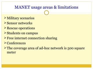 MANET usage areas & limitations

 Military scenarios
 Sensor networks
 Rescue operations
 Students on campus
 Free internet connection sharing
 Conferences
 The coverage area of ad-hoc network is 500 square
 meter
 