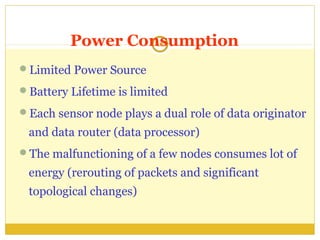 Power Consumption
                  18


Limited Power Source

Battery Lifetime is limited

Each sensor node plays a dual role of data originator

 and data router (data processor)
The malfunctioning of a few nodes consumes lot of

 energy (rerouting of packets and significant
 topological changes)
 