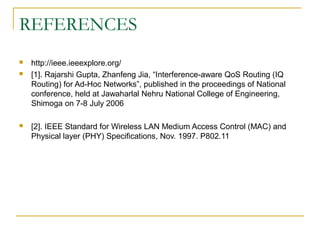 REFERENCES
   http://ieee.ieeexplore.org/
   [1]. Rajarshi Gupta, Zhanfeng Jia, “Interference-aware QoS Routing (IQ
    Routing) for Ad-Hoc Networks”, published in the proceedings of National
    conference, held at Jawaharlal Nehru National College of Engineering,
    Shimoga on 7-8 July 2006

   [2]. IEEE Standard for Wireless LAN Medium Access Control (MAC) and
    Physical layer (PHY) Specifications, Nov. 1997. P802.11
 