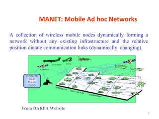 MANET: Mobile Ad hoc Networks

A collection of wireless mobile nodes dynamically forming a
network without any existing infrastructure and the relative
position dictate communication links (dynamically changing).




     From DARPA Website
                                                               7
 