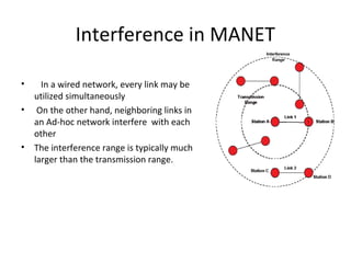 Interference in MANET

•     In a wired network, every link may be
    utilized simultaneously
•    On the other hand, neighboring links in
    an Ad-hoc network interfere with each
    other
•   The interference range is typically much
    larger than the transmission range.
 