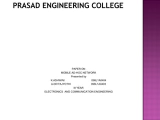 PRASAD ENGINEERING COLLEGE




                          PAPER ON
                  MOBILE AD-HOC NETWORK
                         Presented by
           K.ASHWINI                  096L1A0404
           A.DIVYAJYOTHI              096L1A0405
                           III YEAR
       ELECTRONICS AND COMMUNICATION ENGINEERING
 
