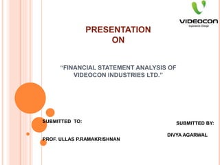 PRESENTATION
ON
“FINANCIAL STATEMENT ANALYSIS OF
VIDEOCON INDUSTRIES LTD.”
SUBMITTED TO:
PROF. ULLAS P.RAMAKRISHNAN
SUBMITTED BY:
DIVYA AGARWAL
 