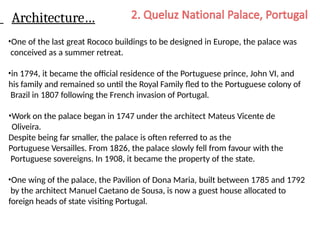 Architecture…
•One of the last great Rococo buildings to be designed in Europe, the palace was
conceived as a summer retreat.
•in 1794, it became the official residence of the Portuguese prince, John VI, and
his family and remained so until the Royal Family fled to the Portuguese colony of
Brazil in 1807 following the French invasion of Portugal.
•Work on the palace began in 1747 under the architect Mateus Vicente de
Oliveira.
Despite being far smaller, the palace is often referred to as the
Portuguese Versailles. From 1826, the palace slowly fell from favour with the
Portuguese sovereigns. In 1908, it became the property of the state.
•One wing of the palace, the Pavilion of Dona Maria, built between 1785 and 1792
by the architect Manuel Caetano de Sousa, is now a guest house allocated to
foreign heads of state visiting Portugal.
 
