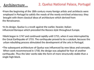 Architecture…
•From the beginning of the 18th century many foreign artists and architects were
employed in Portugal to satisfy the needs of the newly enriched aristocracy; they
brought with them classical ideas of architecture which derived from
the Renaissance.
•In its design, Queluz is a revolt against the earlier, heavier, Italian-
influenced Baroque which preceded the Rococo style throughout Europe.
•Work began in 1747 and continued rapidly until 1755, when it was interrupted by
the Great Earthquake of 1755. The earthquake proved to be a catalyst, because the
urban rebuilding process stimulated the development of the arts in Portugal.
•The subsequent architecture of Queluz was influenced by new ideas and concepts.
When work recommenced in 1758, the design was adapted for fear of another
earthquake. Thus the later works take the form of more structurally stable than a
single high block.
 