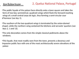 Architecture…
•The public façade of the palace faces directly onto a town square and takes the
form of two low, symmetrical, quadrant wings which flank the forward-reaching
wings of a small central corps de logis, thus forming a semi-circular cour
d'honneur (see key 1).
•The southern of the two quadrant wings is terminated by the onion-domed
chapel, while the northern wing contained the kitchens and servants' quarters (see
keys 2, 1 and 13).
•The only decoration comes from the simple classical pediments above the
windows.
•This façade, that most readily seen from the town, presents a decorous and
impassive public face with one of the most architecturally severe elevations of the
palace
 