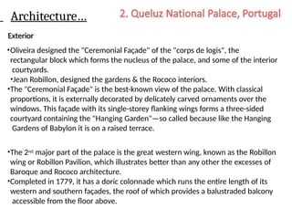 Architecture…
Exterior
•Oliveira designed the "Ceremonial Façade" of the "corps de logis", the
rectangular block which forms the nucleus of the palace, and some of the interior
courtyards.
•Jean Robillon, designed the gardens & the Rococo interiors.
•The "Ceremonial Façade" is the best-known view of the palace. With classical
proportions, it is externally decorated by delicately carved ornaments over the
windows. This façade with its single-storey flanking wings forms a three-sided
courtyard containing the "Hanging Garden"—so called because like the Hanging
Gardens of Babylon it is on a raised terrace.
•The 2nd major part of the palace is the great western wing, known as the Robillon
wing or Robillon Pavilion, which illustrates better than any other the excesses of
Baroque and Rococo architecture.
•Completed in 1779, it has a doric colonnade which runs the entire length of its
western and southern façades, the roof of which provides a balustraded balcony
accessible from the floor above.
 
