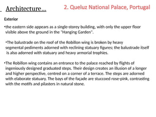 Architecture…
Exterior
•the eastern side appears as a single-storey building, with only the upper floor
visible above the ground in the "Hanging Garden".
•The balustrade on the roof of the Robillon wing is broken by heavy
segmental pediments adorned with reclining statuary figures; the balustrade itself
is also adorned with statuary and heavy armorial trophies.
•The Robillon wing contains an entrance to the palace reached by flights of
ingeniously designed graduated steps. Their design creates an illusion of a longer
and higher perspective, centred on a corner of a terrace. The steps are adorned
with elaborate statuary. The bays of the façade are stuccoed rose-pink, contrasting
with the motifs and pilasters in natural stone.
 