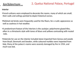 Architecture…
Interior
•French artisans were employed to decorate the rooms, many of which are small,
their walls and ceilings painted to depict historical scenes.
•Polished red bricks were frequently used for the floors, for a rustic appearance as
well as coolness in hot weather.
•A predominant feature of the interiors is the azulejos: polychrome glazed tiles,
often in a chinoiserie style with tones of blues and yellows contrasting with muted
reds.
•Materials for use on the interior included stone imported from Genoa and woods
from Brazil, Denmark and Sweden, while coloured marbles were imported from
Italy. Many of the palace's rooms were severely damaged by fire in 1934, and
much was lost.
 