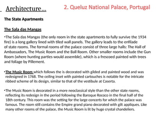 Architecture…
The State Apartments
The Sala das Mangas
•The Sala das Mangas (the only room in the state apartments to fully survive the 1934
fire) is a long gallery lined with tiled wall panels. The gallery leads to the enfilade
of state rooms. The formal rooms of the palace consist of three large halls: The Hall of
Ambassadors, The Music Room and the Ball Room. Other smaller rooms include the Gun
Room (where hunting parties would assemble), which is a frescoed painted with trees
and foliage by Pillement.
•The Music Room which follows the is decorated with gilded and painted wood and was
redesigned in 1768. The ceiling inset with painted cartouches is notable for the intricate
ribbed scheme of its design, similar to that of the vestibule at Caserta.
•The Music Room is decorated in a more neoclassical style than the other state rooms,
reflecting its redesign in the period following the Baroque Rococo in the final half of the
18th century. This room was the setting for the large concerts for which the palace was
famous. The room still contains the Empire grand piano decorated with gilt appliques. Like
many other rooms of the palace, the Music Room is lit by huge crystal chandeliers.
 
