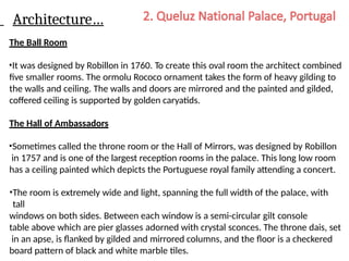 Architecture…
The Ball Room
•It was designed by Robillon in 1760. To create this oval room the architect combined
five smaller rooms. The ormolu Rococo ornament takes the form of heavy gilding to
the walls and ceiling. The walls and doors are mirrored and the painted and gilded,
coffered ceiling is supported by golden caryatids.
The Hall of Ambassadors
•Sometimes called the throne room or the Hall of Mirrors, was designed by Robillon
in 1757 and is one of the largest reception rooms in the palace. This long low room
has a ceiling painted which depicts the Portuguese royal family attending a concert.
•The room is extremely wide and light, spanning the full width of the palace, with
tall
windows on both sides. Between each window is a semi-circular gilt console
table above which are pier glasses adorned with crystal sconces. The throne dais, set
in an apse, is flanked by gilded and mirrored columns, and the floor is a checkered
board pattern of black and white marble tiles.
 