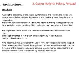Architecture…
The Chapel
•During the occupancy of the palace by Dom Pedro and Maria I, the chapel was
central to the daily routine of their court. It was the first part of the palace to be
completed.
•Religion was one of Dom Pedro's favourite interests. During the reign of his wife
he attended to matters spiritual. The couple attended mass several times a day.
•Its large onion dome is dark and cavernous and decorated with carved wood,
the
detailing highlighted in red, green, blue and pink, by the Portuguese
sculptor Silvestre Faria Lobo.
•The upper level has galleries for the use of royal personages who would sit apart
from the congregation. One of these galleries contains a small Rococo pipe organ.
A feature of the chapel is the ornate portable font, its marble basin resting in an
elaborate Rococo frame surmounted by a carved wood cover.
 