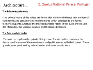 Architecture…
The Private Apartments
•The private rooms of the palace are far smaller and more intimate than the formal
state rooms and contain many royal memento which belonged to the rooms'
former occupants. Amongst the more remarkable rooms in this suite are the Sala
das Merendas, the Queen's Boudoir and the King's Bedroom.
The Sala das Merendas
•This was the royal family's private dining room. The decoration continues the
theme used in some of the more formal and public rooms, with tiled panels. These
panels, were produced by João Valentim and José Conrado Rosa.
 