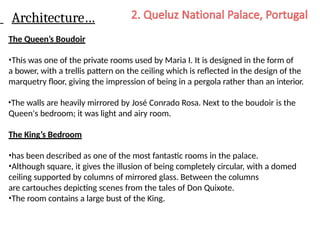 Architecture…
The Queen’s Boudoir
•This was one of the private rooms used by Maria I. It is designed in the form of
a bower, with a trellis pattern on the ceiling which is reflected in the design of the
marquetry floor, giving the impression of being in a pergola rather than an interior.
•The walls are heavily mirrored by José Conrado Rosa. Next to the boudoir is the
Queen's bedroom; it was light and airy room.
The King’s Bedroom
•has been described as one of the most fantastic rooms in the palace.
•Although square, it gives the illusion of being completely circular, with a domed
ceiling supported by columns of mirrored glass. Between the columns
are cartouches depicting scenes from the tales of Don Quixote.
•The room contains a large bust of the King.
 
