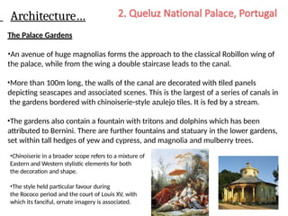 Architecture…
The Palace Gardens
•An avenue of huge magnolias forms the approach to the classical Robillon wing of
the palace, while from the wing a double staircase leads to the canal.
•More than 100m long, the walls of the canal are decorated with tiled panels
depicting seascapes and associated scenes. This is the largest of a series of canals in
the gardens bordered with chinoiserie-style azulejo tiles. It is fed by a stream.
•The gardens also contain a fountain with tritons and dolphins which has been
attributed to Bernini. There are further fountains and statuary in the lower gardens,
set within tall hedges of yew and cypress, and magnolia and mulberry trees.
•Chinoiserie in a broader scope refers to a mixture of
Eastern and Western stylistic elements for both
the decoration and shape.
•The style held particular favour during
the Rococo period and the court of Louis XV, with
which its fanciful, ornate imagery is associated.
 