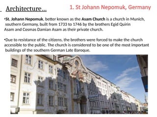 Architecture…
•St. Johann Nepomuk, better known as the Asam Church is a church in Munich,
southern Germany, built from 1733 to 1746 by the brothers Egid Quirin
Asam and Cosmas Damian Asam as their private church.
•Due to resistance of the citizens, the brothers were forced to make the church
accessible to the public. The church is considered to be one of the most important
buildings of the southern German Late Baroque.
 