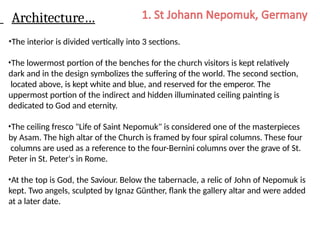Architecture…
•The interior is divided vertically into 3 sections.
•The lowermost portion of the benches for the church visitors is kept relatively
dark and in the design symbolizes the suffering of the world. The second section,
located above, is kept white and blue, and reserved for the emperor. The
uppermost portion of the indirect and hidden illuminated ceiling painting is
dedicated to God and eternity.
•The ceiling fresco "Life of Saint Nepomuk" is considered one of the masterpieces
by Asam. The high altar of the Church is framed by four spiral columns. These four
columns are used as a reference to the four-Bernini columns over the grave of St.
Peter in St. Peter's in Rome.
•At the top is God, the Saviour. Below the tabernacle, a relic of John of Nepomuk is
kept. Two angels, sculpted by Ignaz Günther, flank the gallery altar and were added
at a later date.
 