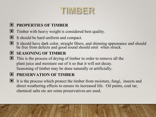 ▣ PROPERTIES OF TIMBER
▣ Timber with heavy weight is considered best quality.
▣ It should be hard uniform and compact.
▣ It should have dark color, straight fibers, and shinning appearance and should
be free from defects and good sound should emit when struck.
▣ SEASONING OF TIMBER
▣ This is the process of drying of timber in order to remove all the
plant juice and moisture out of it so that it will not decay.
Seasoning of timber may be done naturally or artificially.
▣ PRESERVATION OF TIMBER
▣ It is the process which protect the timber from moisture, fungi, insects and
direct weathering effects to ensure its increased life. Oil paints, coal tar,
chemical salts etc are some preservatives are used.
 