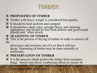 ▣ PROPERTIES OF TIMBER
▣ Timber with heavy weight is considered best quality.
▣ It should be hard uniform and compact.
▣ It should have dark color, straight fibers, and shinning
appearance and should be free from defects and good sound
should emit when struck.
▣ SEASONING OF TIMBER
▣ This is the process of drying of timber in order to remove all
the
plant juice and moisture out of it so that it will not
decay. Seasoning of timber may be done naturally or
artificially.
▣ PRESERVATION OF TIMBER
▣ It is the process which protect the timber from moisture,
fungi, insects and direct weathering effects to ensure its
increased life. Oil paints, coal tar, chemical salts etc are
some preservatives are used.
 