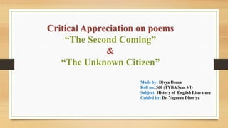 Critical Appreciation on poems
“The Second Coming”
&
“The Unknown Citizen”
Made by: Divya Dama
Roll no.:560 (TYBA Sem VI)
Subject: History of English Literature
Guided by: Dr. Yagnesh Dhoriya
 