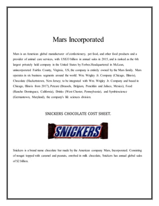 Mars Incorporated
Mars is an American global manufacturer of confectionery, pet food, and other food products and a
provider of animal care services, with US$33 billion in annual sales in 2015, and is ranked as the 6th
largest privately held company in the United States by Forbes.Headquartered in McLean,
unincorporated Fairfax County, Virginia, US, the company is entirely owned by the Mars family. Mars
operates in six business segments around the world: Wm. Wrigley Jr. Company (Chicago, Illinois),
Chocolate (Hackettstown, New Jersey; to be integrated with Wm. Wrigley Jr. Company and based in
Chicago, Illinois from 2017), Petcare (Brussels, Belgium, Poncitlán and Jalisco, Mexico), Food
(Rancho Dominguez, California), Drinks (West Chester, Pennsylvania), and Symbioscience
(Germantown, Maryland), the company's life sciences division.
SNICKERS CHOCOLATE COST SHEET.
Snickers is a brand name chocolate bar made by the American company Mars, Incorporated. Consisting
of nougat topped with caramel and peanuts, enrobed in milk chocolate, Snickers has annual global sales
of $2 billion.
 