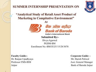 SUMMER INTERNSHIP PRESENTATION ON
“Analytical Study of Retail Asset Product of
Marketing in Compitative Environment”
At
Submitted By:-
Divya Agarwal
PGDM-BM
Enrollment No.-BM/JULY/15/28/3078
Faculty Guide:- Corporate Guide: -
Dr. Ranjan Upadhyaya Mr. Harish Paliwal
Professor FMS-IRM Asst. General Manager
Jaipur Bank of Baroda Jaipur
,
 