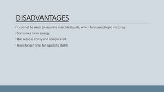 DISADVANTAGES
• It cannot be used to separate miscible liquids, which form azeotropic mixtures.
• Consumes more energy.
• The setup is costly and complicated.
• Takes longer time for liquids to distill.
 