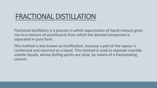 FRACTIONAL DISTILLATION
Fractional distillation is a process in which vaporization of liquid mixture gives
rise to a mixture of constituents from which the desired component is
separated in pure form.
This method is also known as rectification, because a part of the vapour is
condensed and returned as a liquid. This method is used to separate miscible
volatile liquids, whose boiling points are close, by means of a fractionating
column.
 