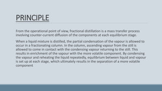 PRINCIPLE
From the operational point of view, fractional distillation is a mass transfer process
involving counter-current diffusion of the components at each equilibrium stage.
When a liquid mixture is distilled, the partial condensation of the vapour is allowed to
occur in a fractionating column. In the column, ascending vapour from the still is
allowed to come in contact with the condensing vapour returning to the still. This
results in enrichment of the vapour with the more volatile component. By condensing
the vapour and reheating the liquid repeatedly, equilibrium between liquid and vapour
is set up at each stage, which ultimately results in the separation of a more volatile
component
 
