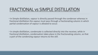 FRACTIONAL vs SIMPLE DISTILLATION
• In Simple distillation, vapour is directly passed through the condenser whereas in
fractional distillation the vapour must pass through a fractionating column in which
partial condensation of vapour is allowed to occur.
• In simple distillation, condensate is collected directly into the receiver, while in
fractional distillation, condensation takes place in the fractionating column, so that
a part of the condensing vapour returns to the still.
 
