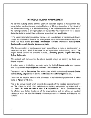 11
INTRODUCTION OF MANAGEMENT
As per the studying criteria of three years of bachelors degree of management field
every student has to undergo a practical training of 45 days. According to the interest of
the student the training is a vocational training in the organization to learn more about
the working scenario of an organization and a project by the person whom one is posted
during the training period. I had undergone a practical from amul India.
In the present scenario the practical training is an essential part of management stream.
It helps an individual to visualize the management practices in the theoretical aspects in
which we have learnt Business information system, Purchase Management,
Business Research, Quality Management etc.
After the completion of training period every student have to make a training report to
showcase my work, which I had done in an organization in my training period. The
project report contain the chapters likewise, Company profile, Digital Marketing,
Online Selling etc.
This project work is based on the above subjects whom we learn in our three year
degree program.
A project report is divided into two major parts the first is Primary parts which gives a
brief study about Company profile, Product Classification etc.
The second part is Secondary Part which gives a brief study about Research Tools,
Market Study, Objectives of Study, and Introduction of management etc.
These are the aspects which I have discussed in my internship project work at amul
India, in Ajmer for 45 days.
This is the annual report which presents the aspects of the practical training taken by
me. The criteria on which I had undertaken my training and present my project work is
“TO FIND OUT GAP BETWEEN AMUL ICE CREAM AND LASSI” for understanding
the efficient and better functioning of the organizations and for taking an practical
knowledge about the effective working of the organization to enhance and boost up my
skill set.
 