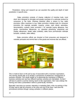 14
Penetration. Using such research we can ascertain the quality and depth of retail
penetration in specific area.
Sales promotion consists of diverse collection of incentive tools, most
short- term designed to stimulate and greater purchase of a particular product by
consumers or the trade. Whereas advertise offers a reason to buy, sales
promotion offers incentives to buy. Sales promotion includes tools for consumer
promotion (for example samples, coupons, prizes, cash refund, warranties,
demonstration, contest); trade promotion ( for example buying allowance, free
goods, merchandise allowances, co- operative advertising, advertising and
display allowances, dealer sales contests); sales force promotion(for example
bonuses, contests, sales rallies).
Sales promotion efforts are directed at final consumers and designed to
motivate persuade and remind them of the goods and receives that are offered.
This is made to learn on the job by way of association with a business organization.
This training should help us to develop a perspective of wholesome management of
business activities. This would enable us to appreciate the importance of different
business activities and see how different business activities are interrelated. So that I
will have to submit a summer training report on the organization, that I was undergo the
training and make a presentation before a panel faculty members.
Basically I was done my summer internship in marketing field, in this my working in first
25 days was to sale the products on the store and rest of the days I was done the
promotional activities through canopy activation in different places.
 
