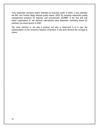 18
most respected company award instituted by business world. In 2003, it was awarded
the IMC ram krishna Bajaj national quality award -2003 for adopting noteworthy quality
management practices for logistics and procurement. GCMMF is the first and only
Indian organization to win topmost international dairy federation marketing award for
probiotic ice-cream launch in 2007.
The amul member is not only a product, but also a movement. It is in way, the
representation of the economic freedom of farmers. It has given farmers the courage to
dream.
 