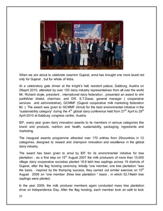 23
When we are about to celebrate swarnim Gujarat, amul has brought one more laurel not
only for Gujarat , but for whole of India.
At a celebratory gala dinner at the knight‟s hall, resident palace, Salzburg, Austria on
28april 2010, attended by over 150 dairy industry representatives from all over the world
Mr. Richard doyle, president , international dairy federation , presented an award to shri
parthibhai bhatol, chairman, and DR. S.T.Dasai, general manager ( cooperative
services and administrative), GCMMF (Gujarat cooperative milk marketing federation
ltd. ). The award was given to GCMMF (Amul) for the best environmental initiative in the
“sustainability category” during the 4th
global dairy conference held from 27th
April to 29th
April 2010 at Salzburg congress centre, Austria.
IDF, every year given dairy innovation awards to its members in various categories like
brand and products, nutrition and health, sustainability, packaging, ingredients and
marketing.
The inaugural awards programme attracted over 170 entries from 29countries in 12
categories, designed to reward and champion innovation and excellence in the global
dairy industry.
The award has been given to amul by IDF for its environmental initiative for tree
plantation . as a first step on 15th
August 2007 the milk producers of more than 15,000
village dairy cooperative societies planted 18.9 lakh tree saplings across 19 districts of
Gujarat, after the flag hoisting ceremony. Initially “one member, one tree plantation “was
the basis . inspired by the thumping success, they carried out similar exercise on 15th
August 2008 on “one member ,three tree plantation “ basis , in which 52.74lakh tree
saplings were planted.
In the year 2009, the milk producer members again conducted mass tree plantation
drive on Independence Day. After the flag hoisting, each member took an oath to look
 