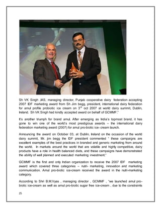 25
Sh VK Singh ,IAS, managing director, Punjab cooperative dairy federation accepting
2007 IDF marketing award from Sh Jim begg, president, international dairy federation
for amul profile probiotic ice cream on 3rd
oct 2007 at world dairy summit, Dublin,
Ireland. Sh VK Singh had kindly accepted award on behalf of GCMMF.”
It‟s another triumph for brand amul. After emerging as India‟s topmost brand, it has
gone to win one of the world‟s most prestigious awards – the international dairy
federation marketing award (2007) for amul pro-biotic ice- cream launch.
Announcing the award on October 03, at Dublin, Ireland on the occasion of the world
dairy summit, Mr. jim begg the IDF president commented “ these campaigns are
excellent examples of the best practices in branded and generic marketing from around
the world. In markets around the world that are volatile and highly competitive, dairy
products have a role in health balanced diets, and these campaigns have demonstrated
the ability of well planned and executed marketing investment.”
GCMMF is the first and only Indian organization to receive the 2007 IDF marketing
award which covered three categories – nutri- marketing, innovation and marketing
communication. Amul pro-biotic ice-cream received the award in the nutri-marketing
category.
According to Shri B.M.Vyas , managing director , GCMMF , “we launched amul pro-
biotic ice-cream as well as amul pro-biotic sugar free ice-cream , due to the constraints
 